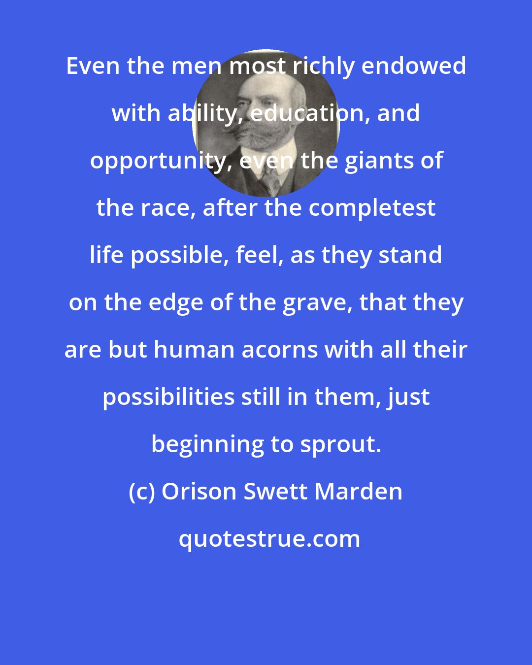 Orison Swett Marden: Even the men most richly endowed with ability, education, and opportunity, even the giants of the race, after the completest life possible, feel, as they stand on the edge of the grave, that they are but human acorns with all their possibilities still in them, just beginning to sprout.