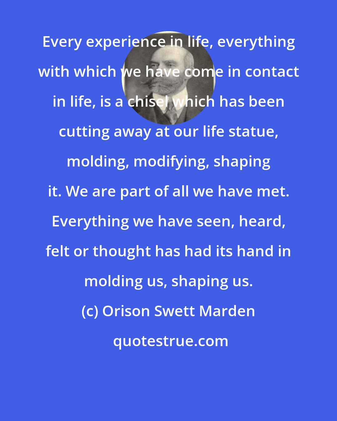 Orison Swett Marden: Every experience in life, everything with which we have come in contact in life, is a chisel which has been cutting away at our life statue, molding, modifying, shaping it. We are part of all we have met. Everything we have seen, heard, felt or thought has had its hand in molding us, shaping us.