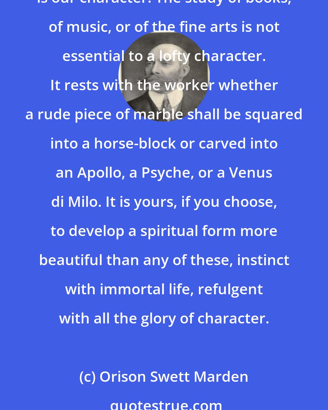 Orison Swett Marden: Every thought which enters the mind, every word we utter, every deed we perform, makes its impression upon the inmost fiber of our being and the result of these impressions is our character. The study of books, of music, or of the fine arts is not essential to a lofty character. It rests with the worker whether a rude piece of marble shall be squared into a horse-block or carved into an Apollo, a Psyche, or a Venus di Milo. It is yours, if you choose, to develop a spiritual form more beautiful than any of these, instinct with immortal life, refulgent with all the glory of character.