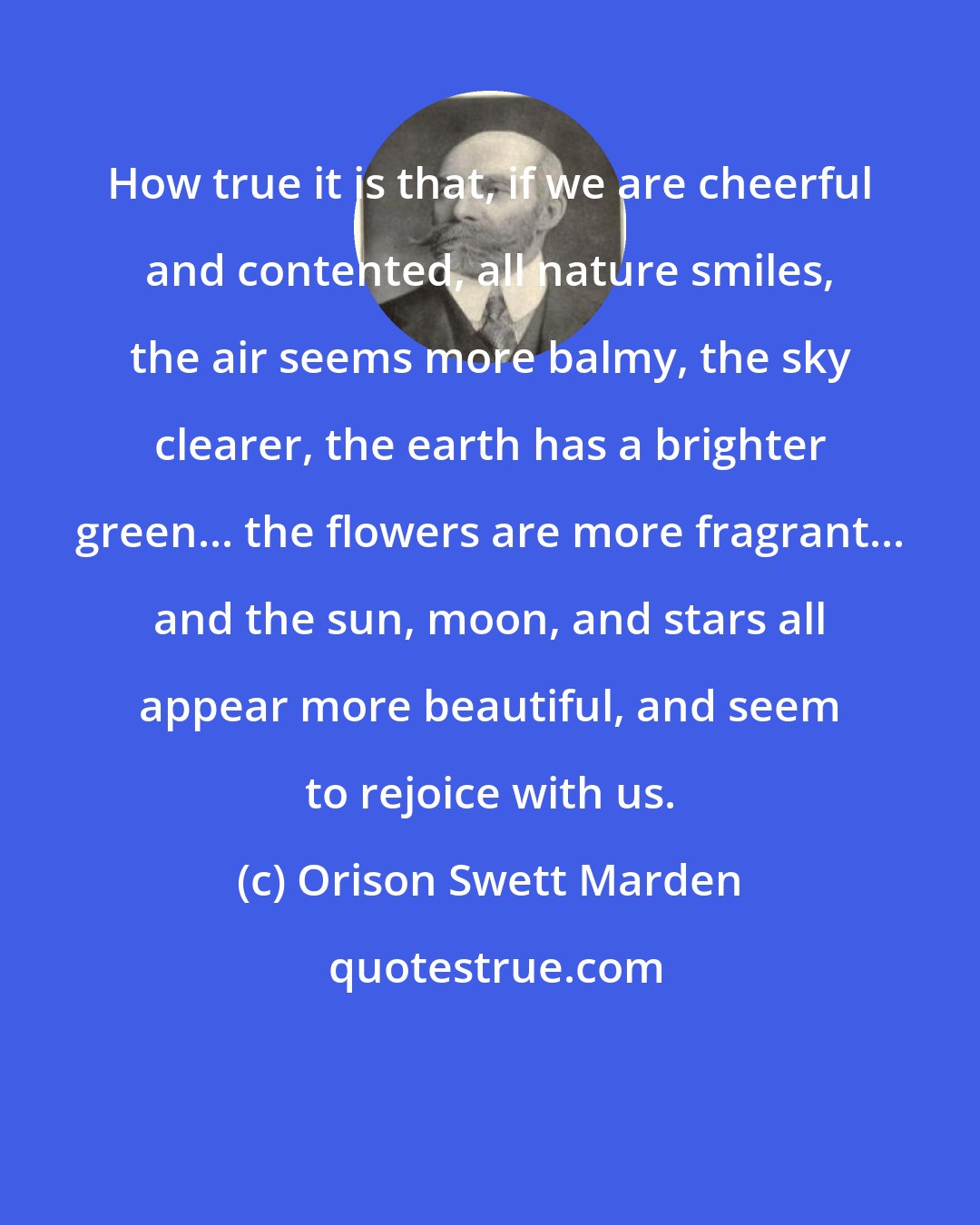 Orison Swett Marden: How true it is that, if we are cheerful and contented, all nature smiles, the air seems more balmy, the sky clearer, the earth has a brighter green... the flowers are more fragrant... and the sun, moon, and stars all appear more beautiful, and seem to rejoice with us.