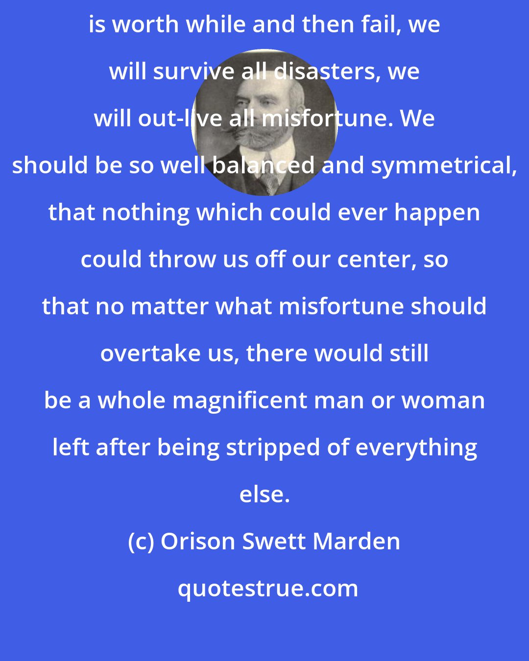 Orison Swett Marden: If we put the emphasis upon the right things, if we live the life that is worth while and then fail, we will survive all disasters, we will out-live all misfortune. We should be so well balanced and symmetrical, that nothing which could ever happen could throw us off our center, so that no matter what misfortune should overtake us, there would still be a whole magnificent man or woman left after being stripped of everything else.