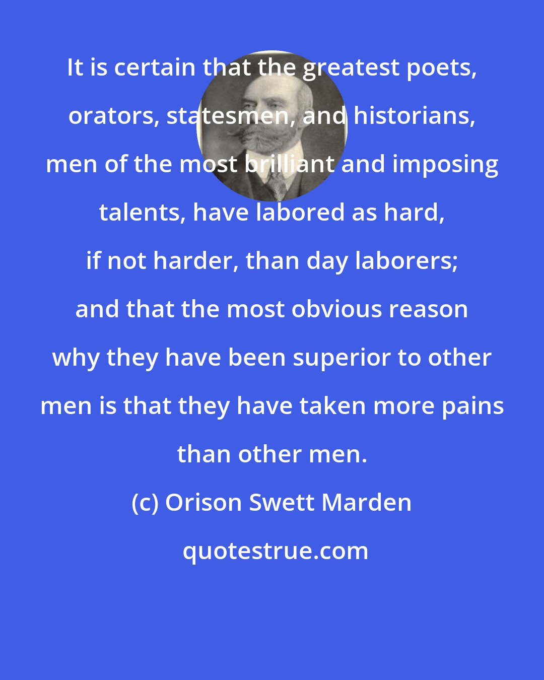 Orison Swett Marden: It is certain that the greatest poets, orators, statesmen, and historians, men of the most brilliant and imposing talents, have labored as hard, if not harder, than day laborers; and that the most obvious reason why they have been superior to other men is that they have taken more pains than other men.