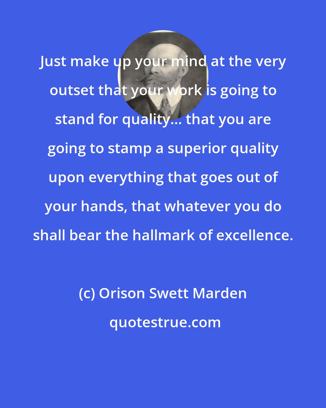 Orison Swett Marden: Just make up your mind at the very outset that your work is going to stand for quality... that you are going to stamp a superior quality upon everything that goes out of your hands, that whatever you do shall bear the hallmark of excellence.