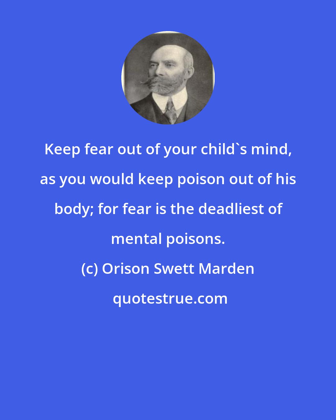 Orison Swett Marden: Keep fear out of your child's mind, as you would keep poison out of his body; for fear is the deadliest of mental poisons.