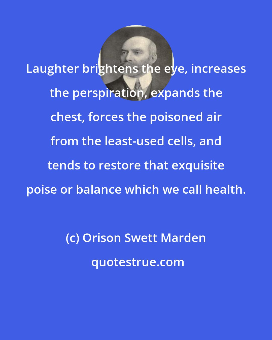 Orison Swett Marden: Laughter brightens the eye, increases the perspiration, expands the chest, forces the poisoned air from the least-used cells, and tends to restore that exquisite poise or balance which we call health.