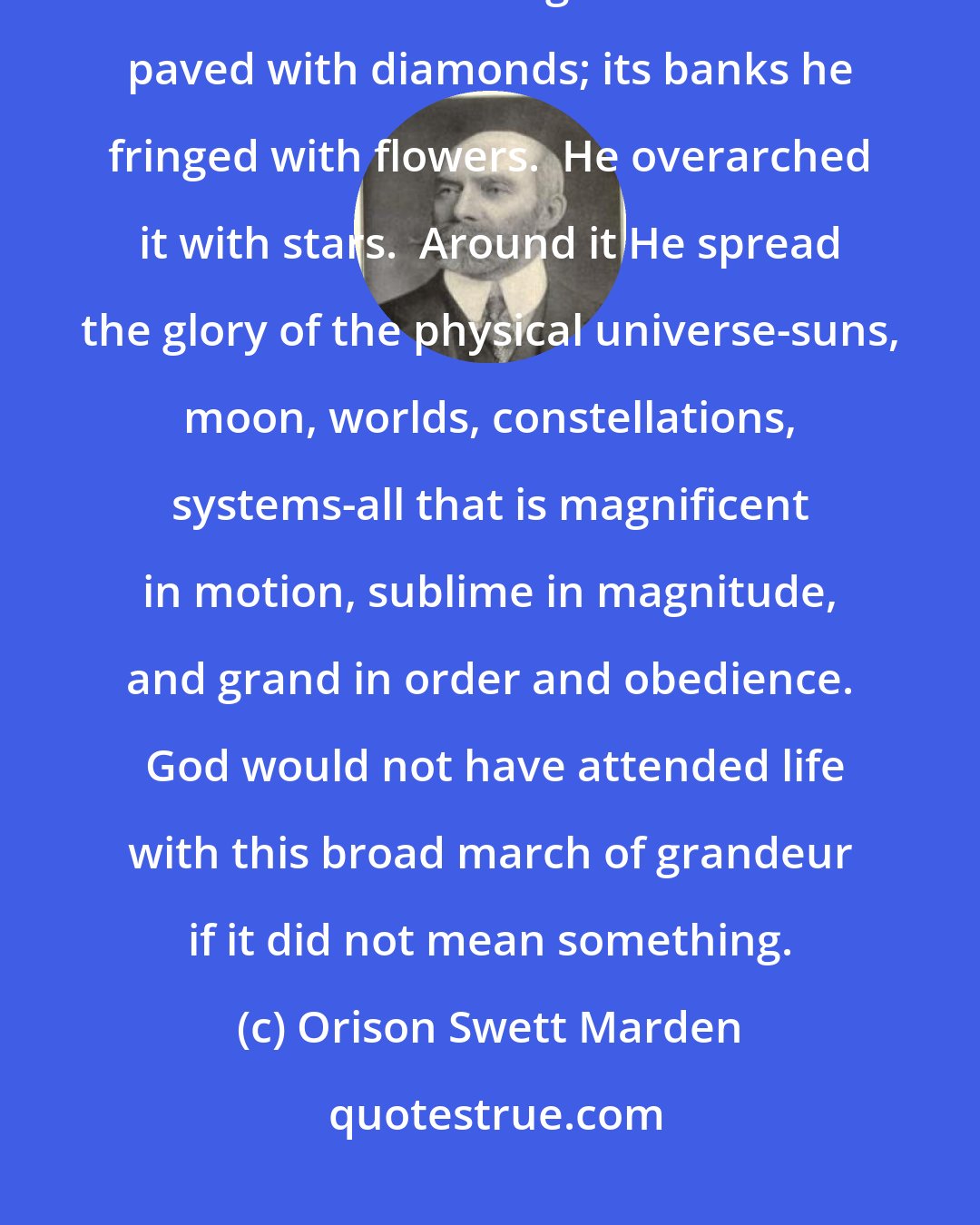 Orison Swett Marden: Life is not mean, it is grand; if it is mean to any, he or she makes it so.  God made it glorious.  It is paved with diamonds; its banks he fringed with flowers.  He overarched it with stars.  Around it He spread the glory of the physical universe-suns, moon, worlds, constellations, systems-all that is magnificent in motion, sublime in magnitude, and grand in order and obedience.  God would not have attended life with this broad march of grandeur if it did not mean something.