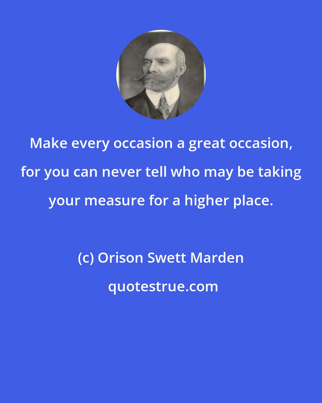 Orison Swett Marden: Make every occasion a great occasion, for you can never tell who may be taking your measure for a higher place.