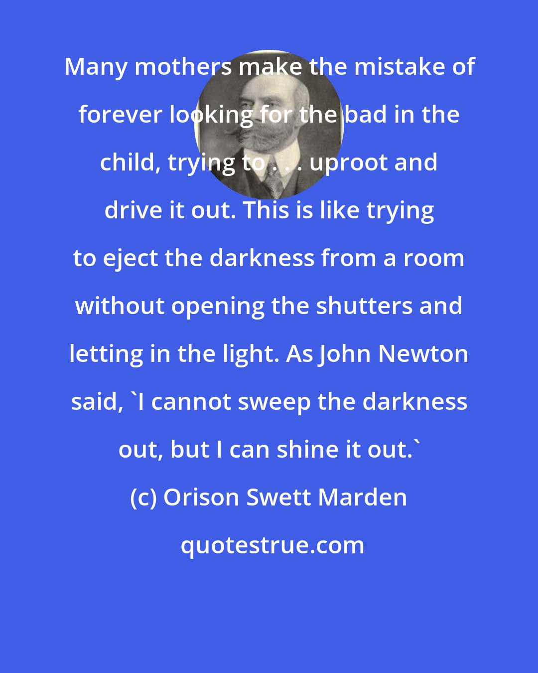 Orison Swett Marden: Many mothers make the mistake of forever looking for the bad in the child, trying to . . . uproot and drive it out. This is like trying to eject the darkness from a room without opening the shutters and letting in the light. As John Newton said, 'I cannot sweep the darkness out, but I can shine it out.'