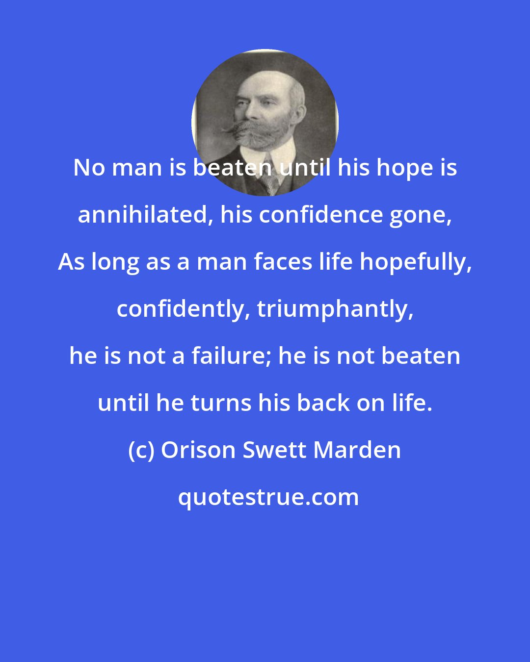 Orison Swett Marden: No man is beaten until his hope is annihilated, his confidence gone, As long as a man faces life hopefully, confidently, triumphantly, he is not a failure; he is not beaten until he turns his back on life.