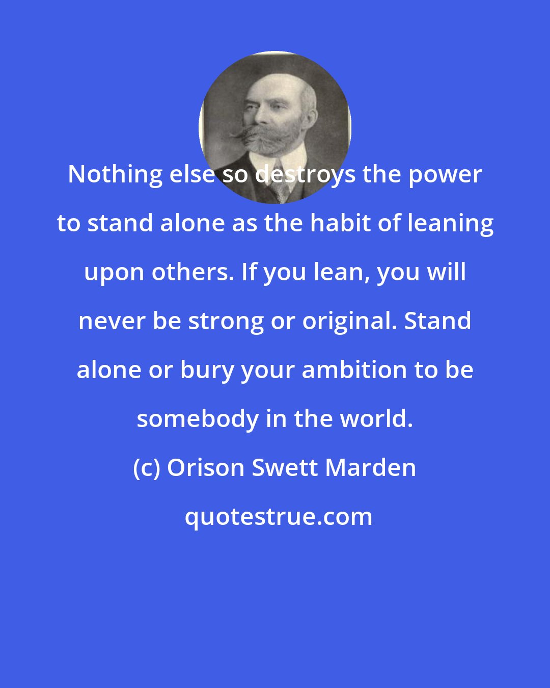 Orison Swett Marden: Nothing else so destroys the power to stand alone as the habit of leaning upon others. If you lean, you will never be strong or original. Stand alone or bury your ambition to be somebody in the world.