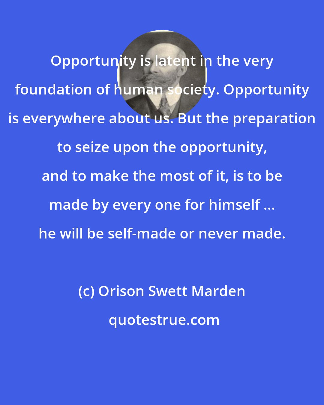 Orison Swett Marden: Opportunity is latent in the very foundation of human society. Opportunity is everywhere about us. But the preparation to seize upon the opportunity, and to make the most of it, is to be made by every one for himself ... he will be self-made or never made.