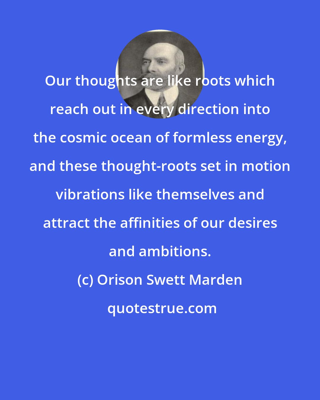 Orison Swett Marden: Our thoughts are like roots which reach out in every direction into the cosmic ocean of formless energy, and these thought-roots set in motion vibrations like themselves and attract the affinities of our desires and ambitions.