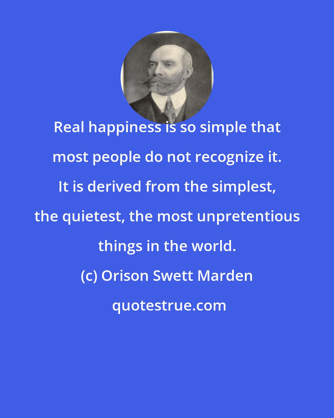 Orison Swett Marden: Real happiness is so simple that most people do not recognize it. It is derived from the simplest, the quietest, the most unpretentious things in the world.