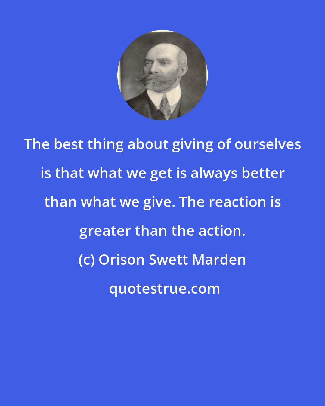 Orison Swett Marden: The best thing about giving of ourselves is that what we get is always better than what we give. The reaction is greater than the action.