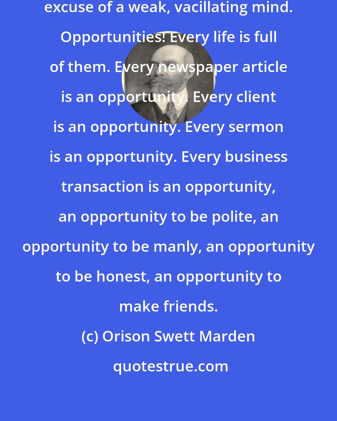 Orison Swett Marden: The lack of opportunity is ever the excuse of a weak, vacillating mind. Opportunities! Every life is full of them. Every newspaper article is an opportunity. Every client is an opportunity. Every sermon is an opportunity. Every business transaction is an opportunity, an opportunity to be polite, an opportunity to be manly, an opportunity to be honest, an opportunity to make friends.