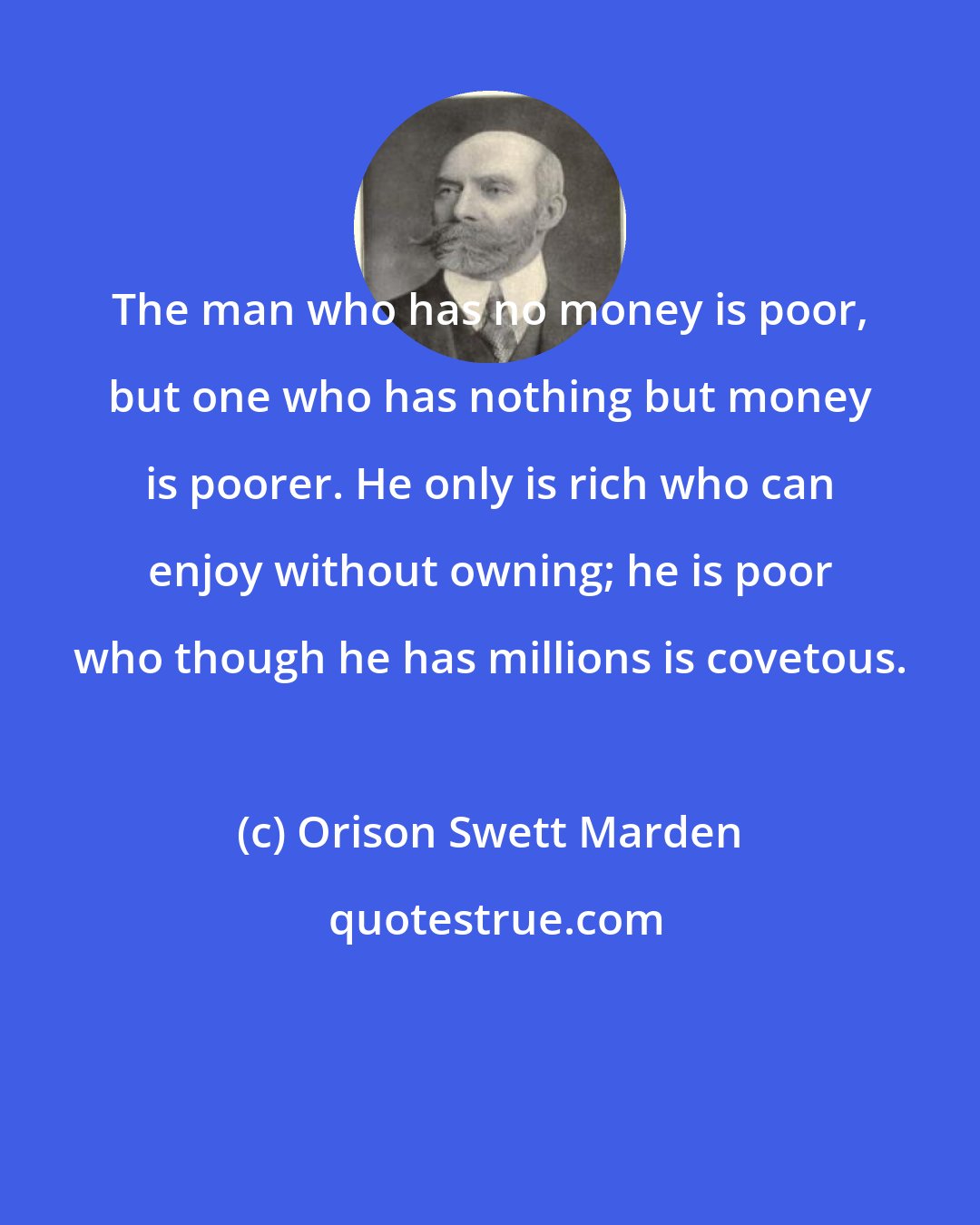 Orison Swett Marden: The man who has no money is poor, but one who has nothing but money is poorer. He only is rich who can enjoy without owning; he is poor who though he has millions is covetous.