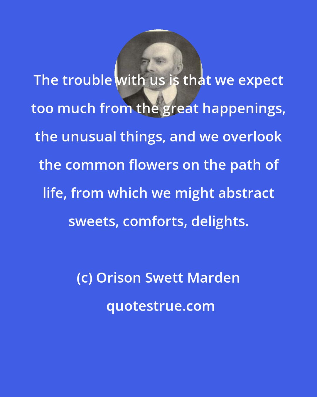 Orison Swett Marden: The trouble with us is that we expect too much from the great happenings, the unusual things, and we overlook the common flowers on the path of life, from which we might abstract sweets, comforts, delights.