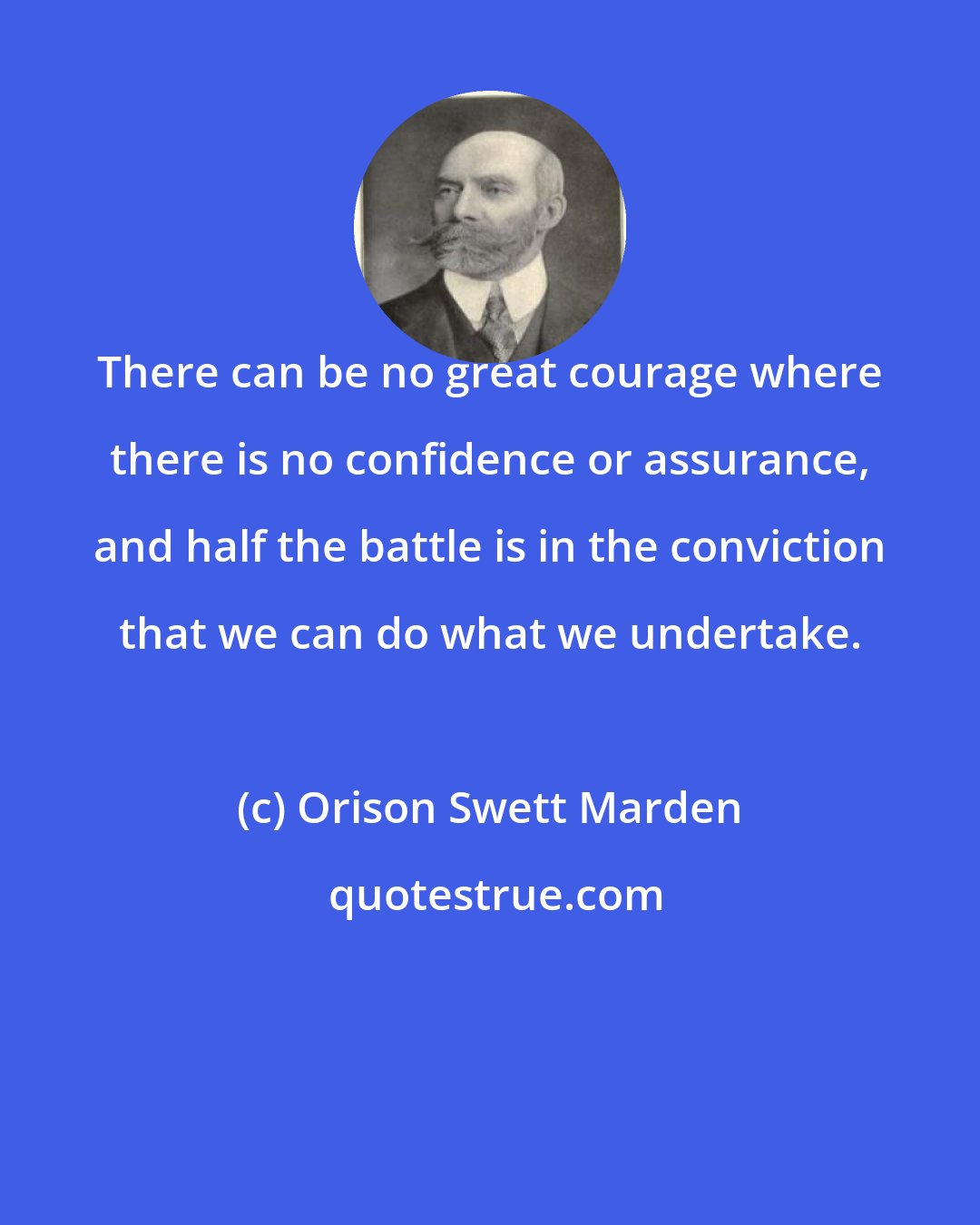 Orison Swett Marden: There can be no great courage where there is no confidence or assurance, and half the battle is in the conviction that we can do what we undertake.