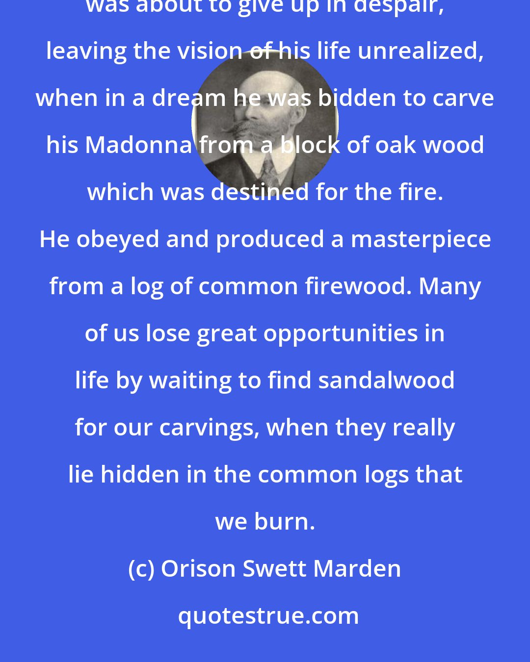 Orison Swett Marden: There is a legend of an artist who long sought for a piece of sandalwood, out of which to carve a Madonna. He was about to give up in despair, leaving the vision of his life unrealized, when in a dream he was bidden to carve his Madonna from a block of oak wood which was destined for the fire. He obeyed and produced a masterpiece from a log of common firewood. Many of us lose great opportunities in life by waiting to find sandalwood for our carvings, when they really lie hidden in the common logs that we burn.