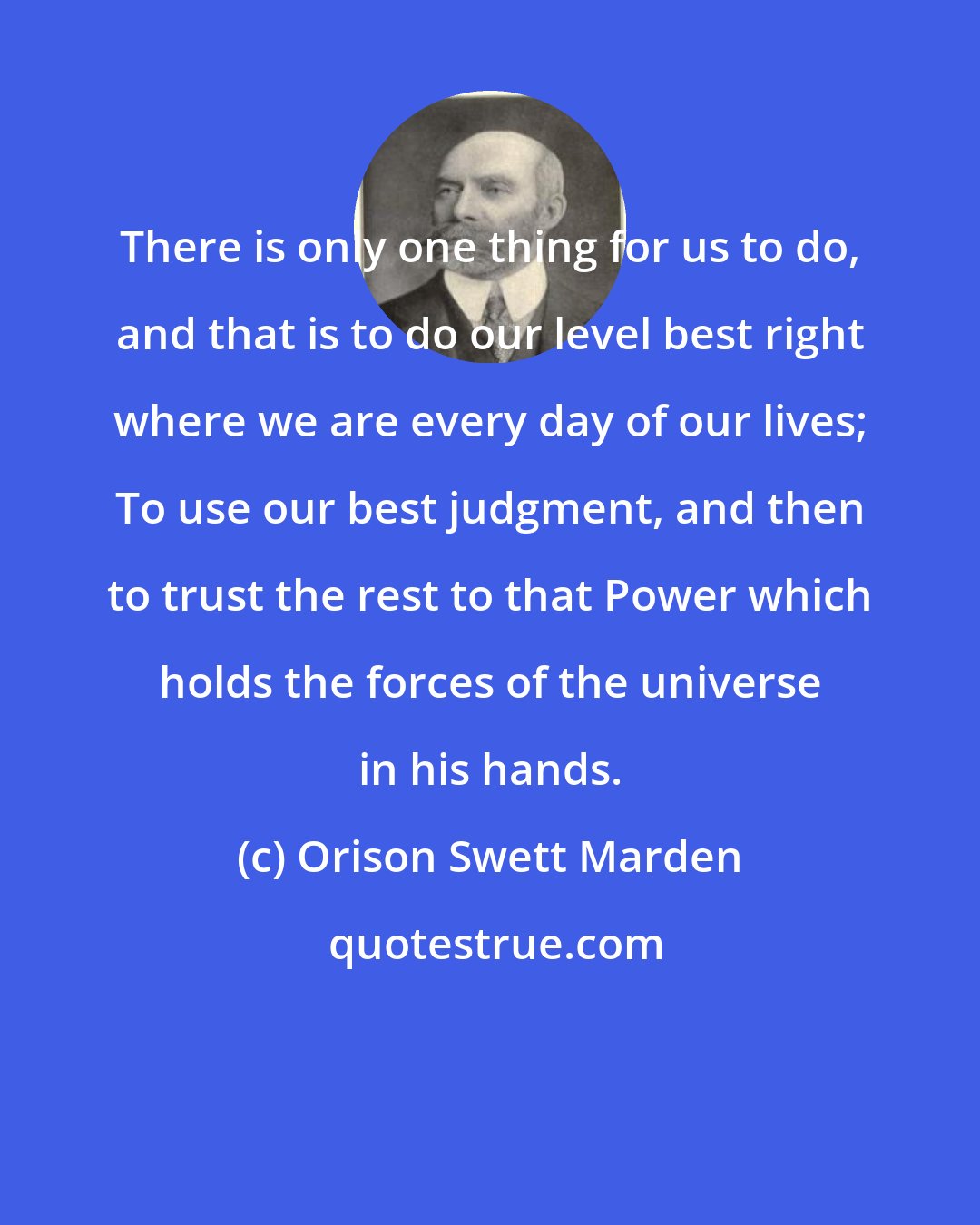 Orison Swett Marden: There is only one thing for us to do, and that is to do our level best right where we are every day of our lives; To use our best judgment, and then to trust the rest to that Power which holds the forces of the universe in his hands.