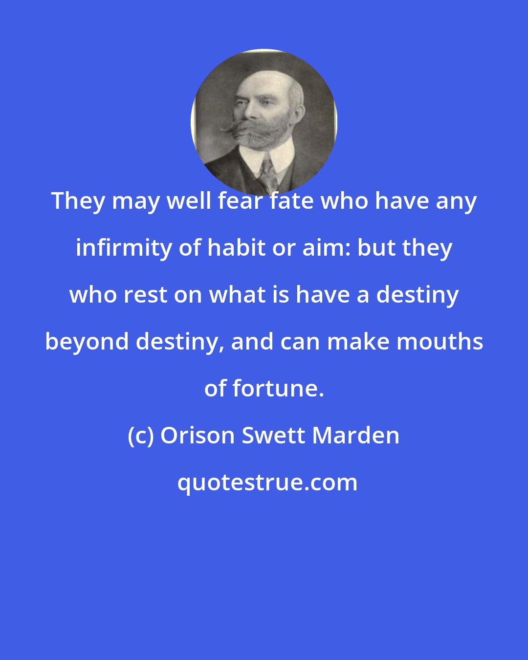 Orison Swett Marden: They may well fear fate who have any infirmity of habit or aim: but they who rest on what is have a destiny beyond destiny, and can make mouths of fortune.