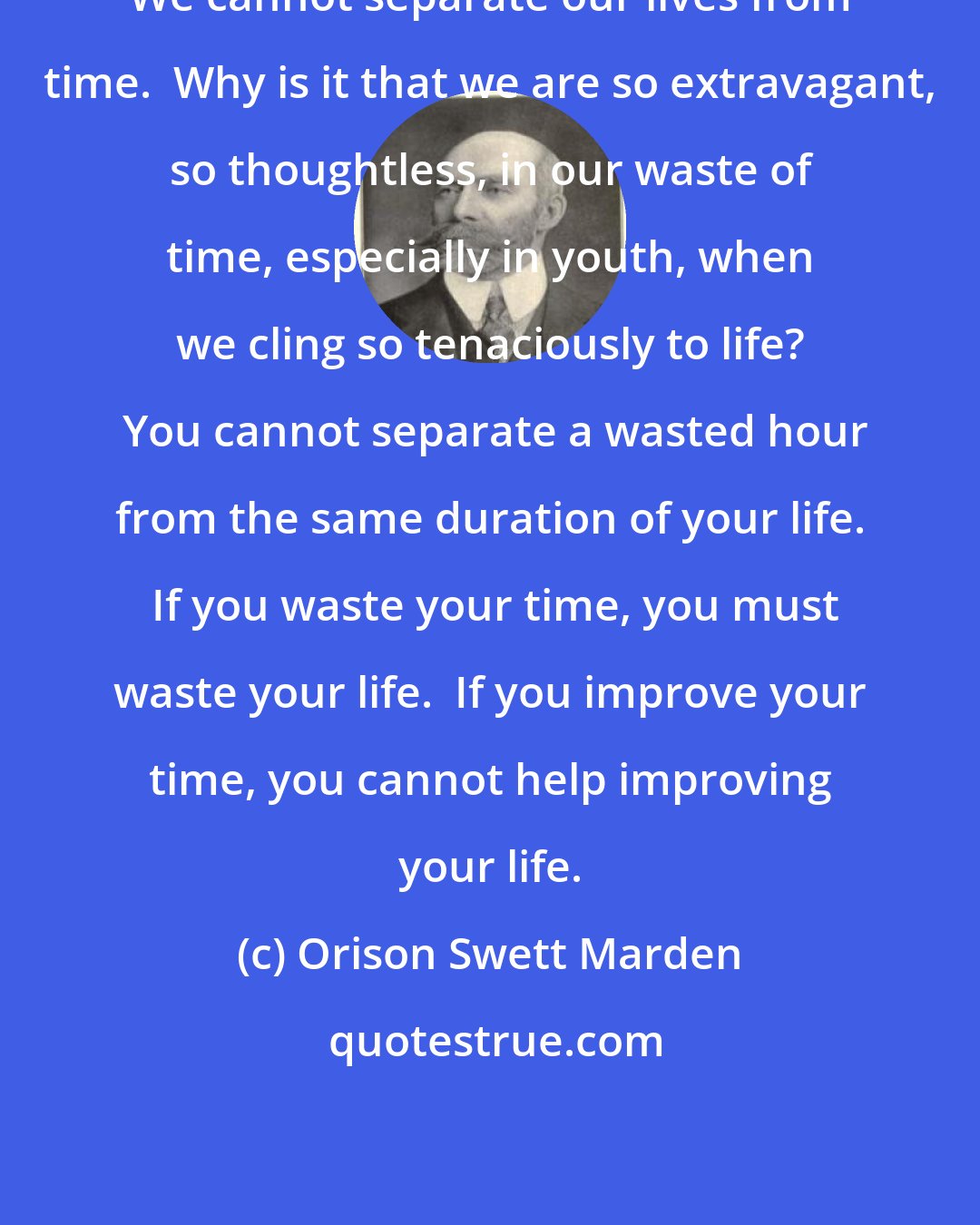 Orison Swett Marden: We cannot separate our lives from time.  Why is it that we are so extravagant, so thoughtless, in our waste of time, especially in youth, when we cling so tenaciously to life?  You cannot separate a wasted hour from the same duration of your life.  If you waste your time, you must waste your life.  If you improve your time, you cannot help improving your life.