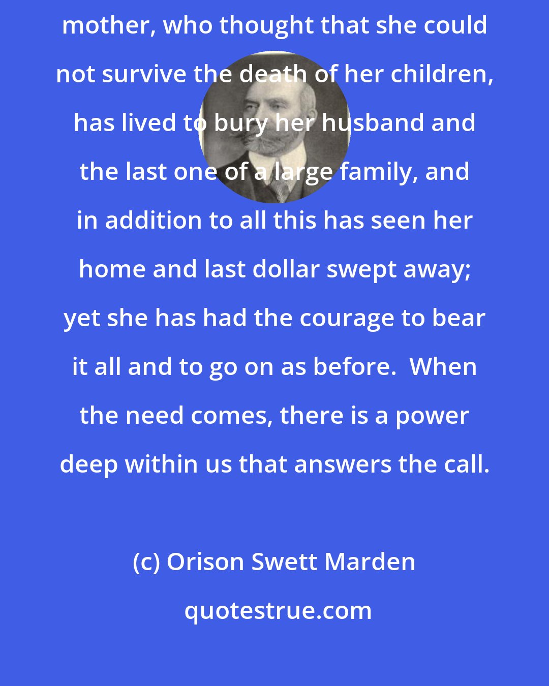 Orison Swett Marden: We do not know what we can bear until we are put to the test.  Many a delicate mother, who thought that she could not survive the death of her children, has lived to bury her husband and the last one of a large family, and in addition to all this has seen her home and last dollar swept away; yet she has had the courage to bear it all and to go on as before.  When the need comes, there is a power deep within us that answers the call.