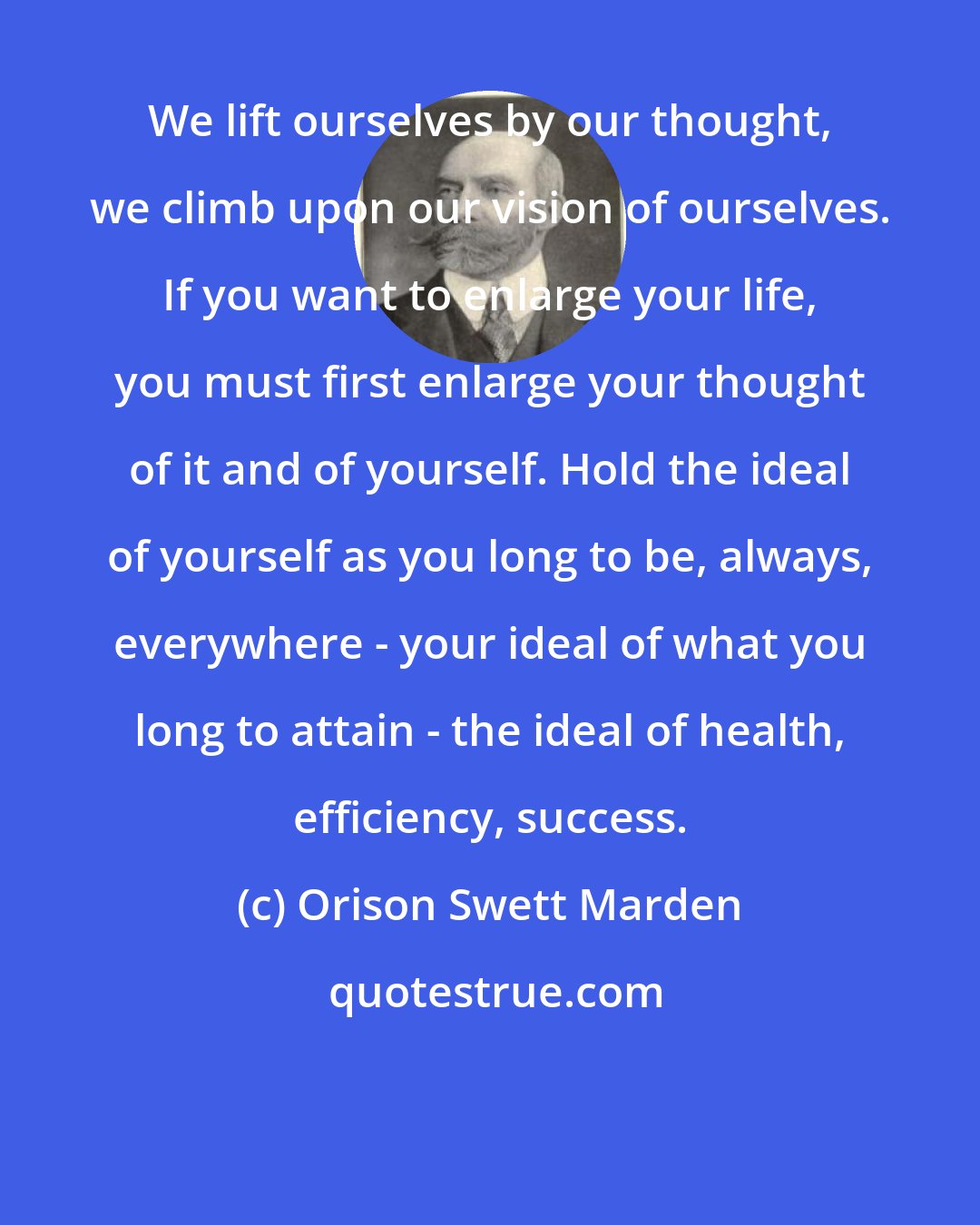 Orison Swett Marden: We lift ourselves by our thought, we climb upon our vision of ourselves. If you want to enlarge your life, you must first enlarge your thought of it and of yourself. Hold the ideal of yourself as you long to be, always, everywhere - your ideal of what you long to attain - the ideal of health, efficiency, success.