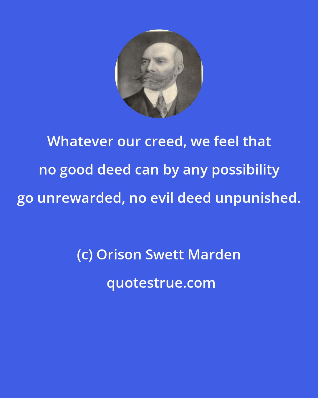 Orison Swett Marden: Whatever our creed, we feel that no good deed can by any possibility go unrewarded, no evil deed unpunished.