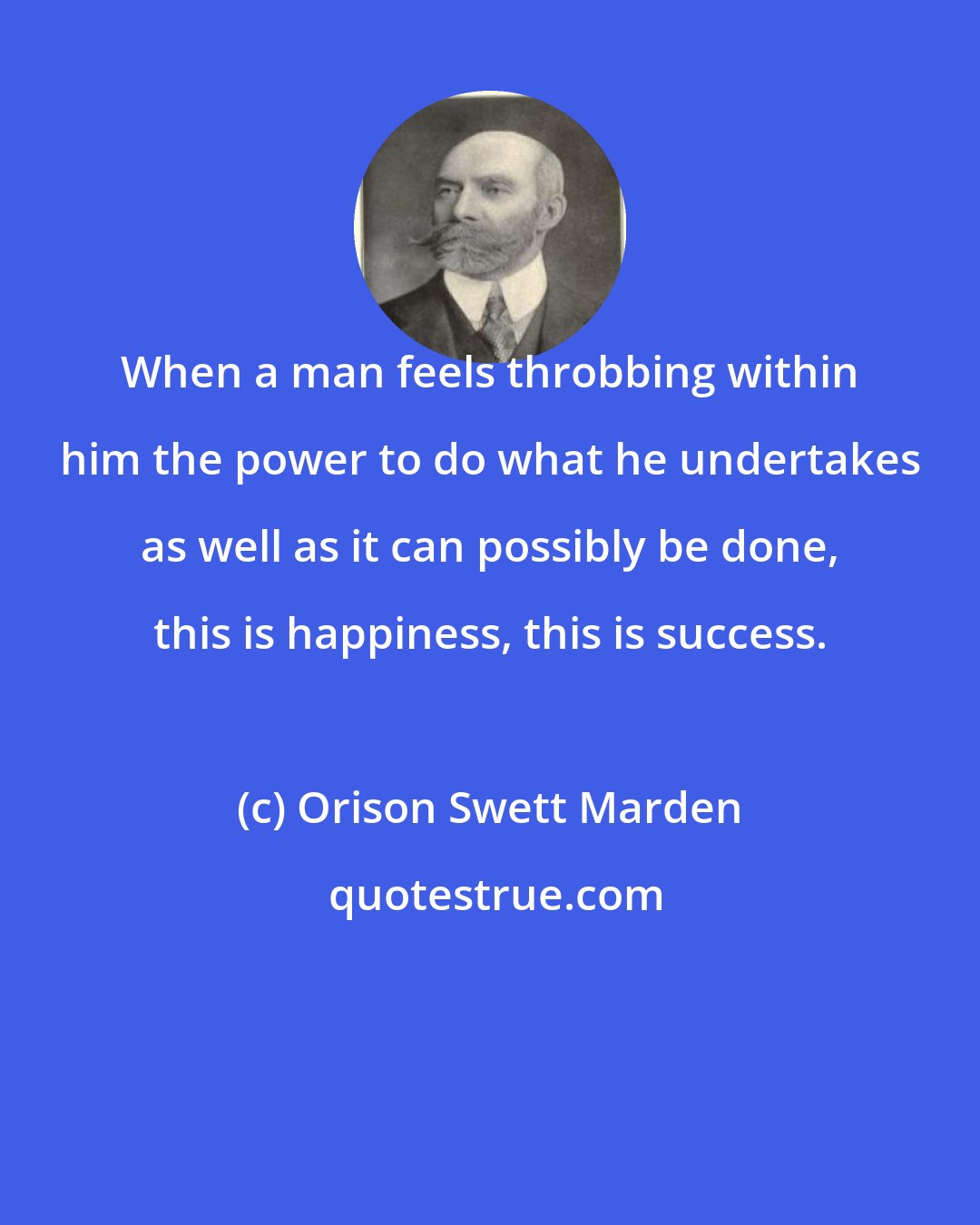 Orison Swett Marden: When a man feels throbbing within him the power to do what he undertakes as well as it can possibly be done, this is happiness, this is success.