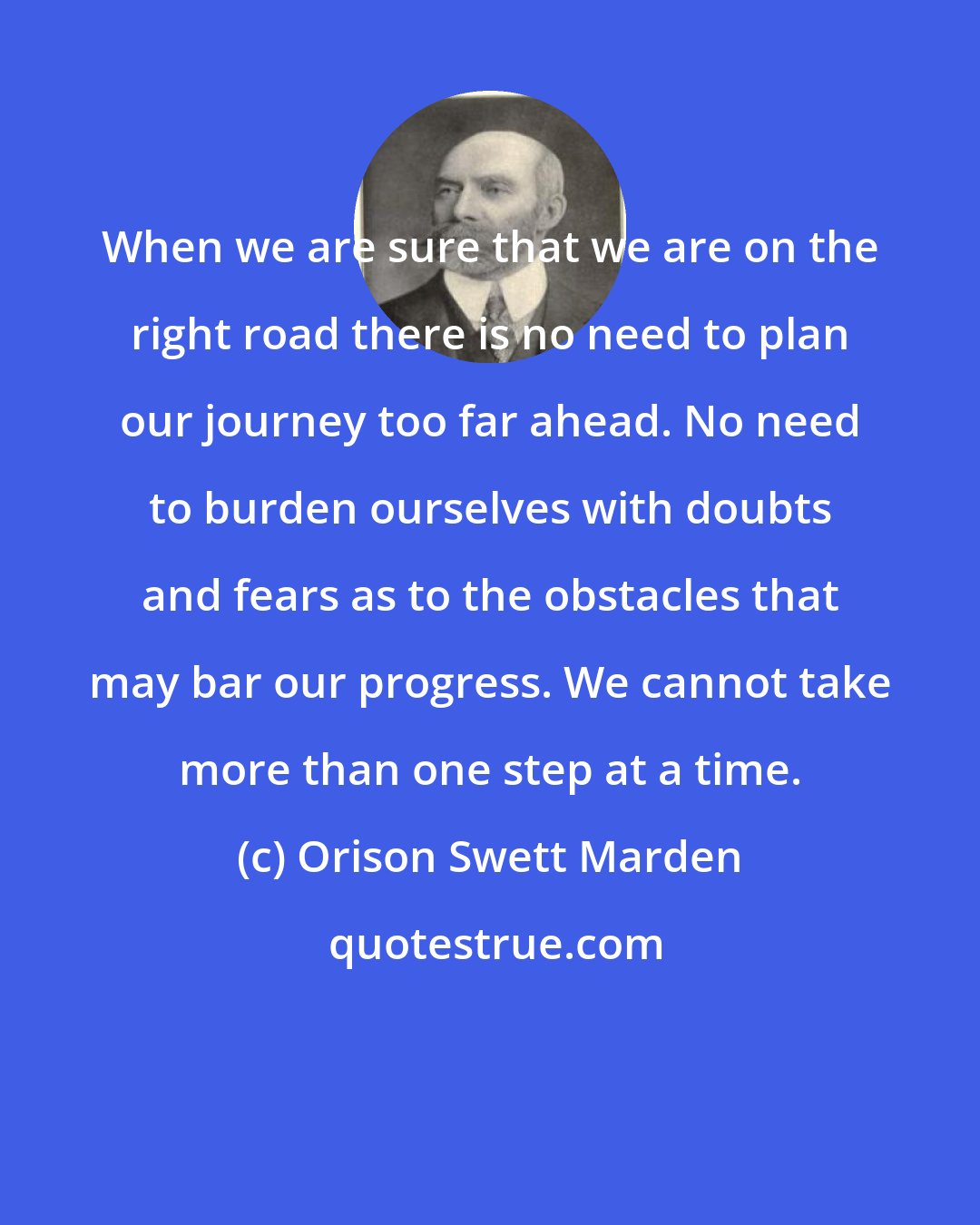 Orison Swett Marden: When we are sure that we are on the right road there is no need to plan our journey too far ahead. No need to burden ourselves with doubts and fears as to the obstacles that may bar our progress. We cannot take more than one step at a time.