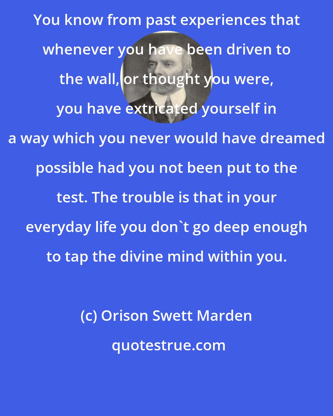 Orison Swett Marden: You know from past experiences that whenever you have been driven to the wall, or thought you were, you have extricated yourself in a way which you never would have dreamed possible had you not been put to the test. The trouble is that in your everyday life you don't go deep enough to tap the divine mind within you.