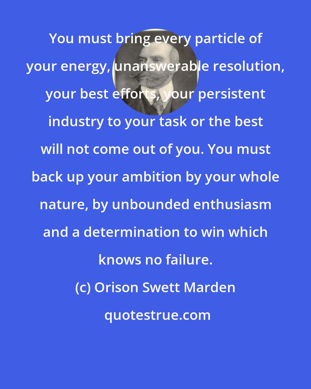 Orison Swett Marden: You must bring every particle of your energy, unanswerable resolution, your best efforts, your persistent industry to your task or the best will not come out of you. You must back up your ambition by your whole nature, by unbounded enthusiasm and a determination to win which knows no failure.