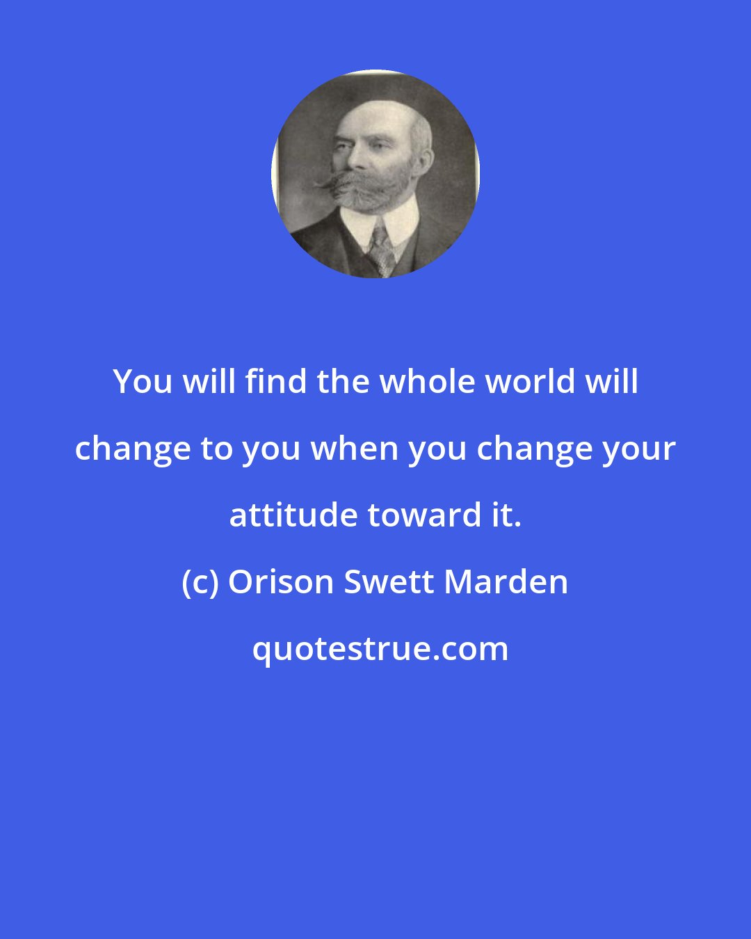 Orison Swett Marden: You will find the whole world will change to you when you change your attitude toward it.