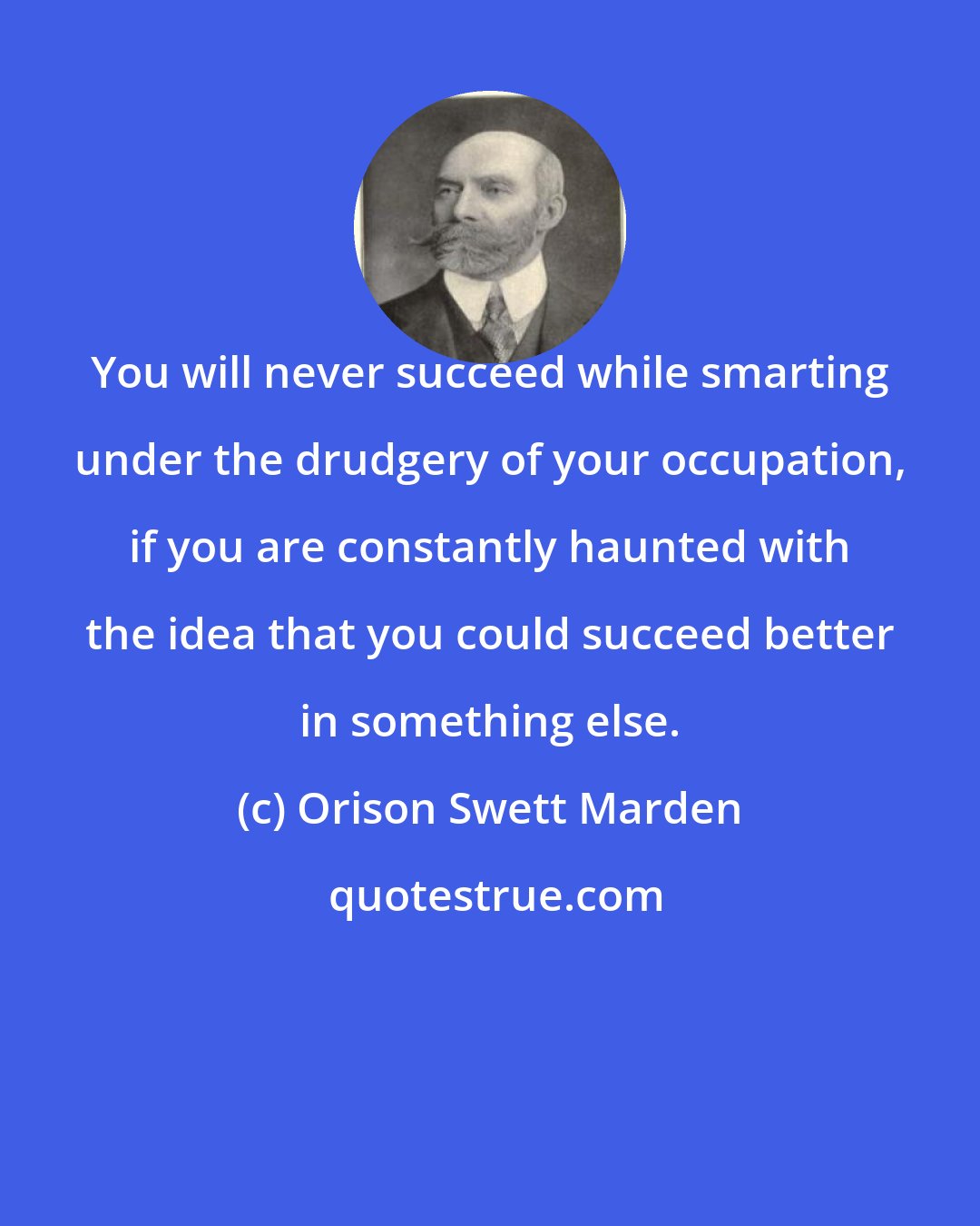 Orison Swett Marden: You will never succeed while smarting under the drudgery of your occupation, if you are constantly haunted with the idea that you could succeed better in something else.