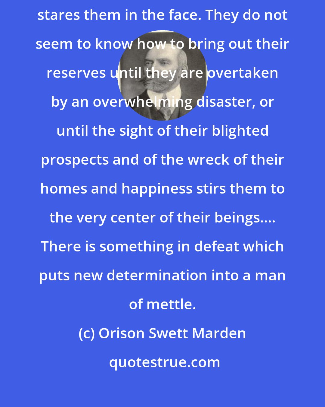 Orison Swett Marden: A great many people never really discover themselves until ruin stares them in the face. They do not seem to know how to bring out their reserves until they are overtaken by an overwhelming disaster, or until the sight of their blighted prospects and of the wreck of their homes and happiness stirs them to the very center of their beings.... There is something in defeat which puts new determination into a man of mettle.