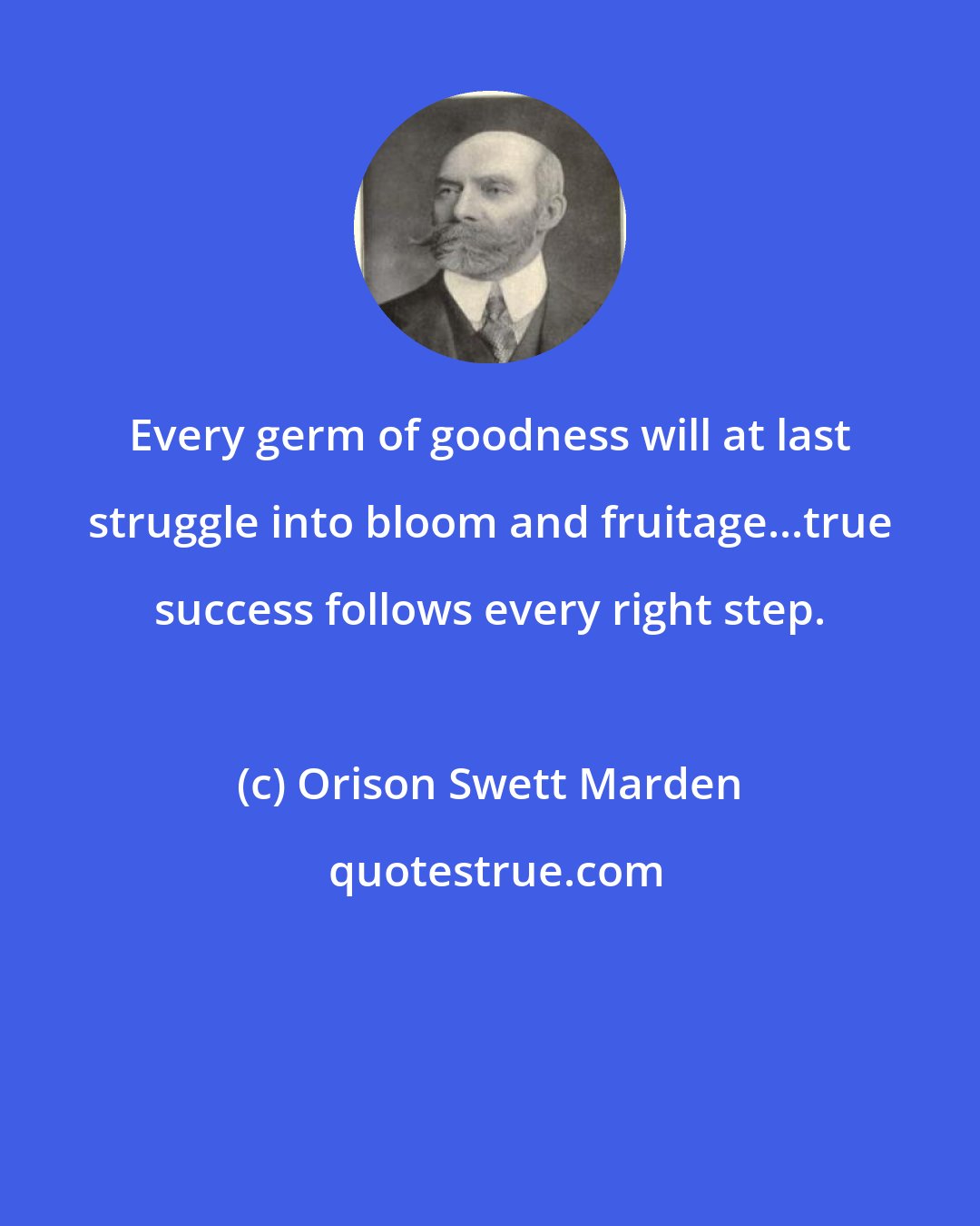 Orison Swett Marden: Every germ of goodness will at last struggle into bloom and fruitage...true success follows every right step.