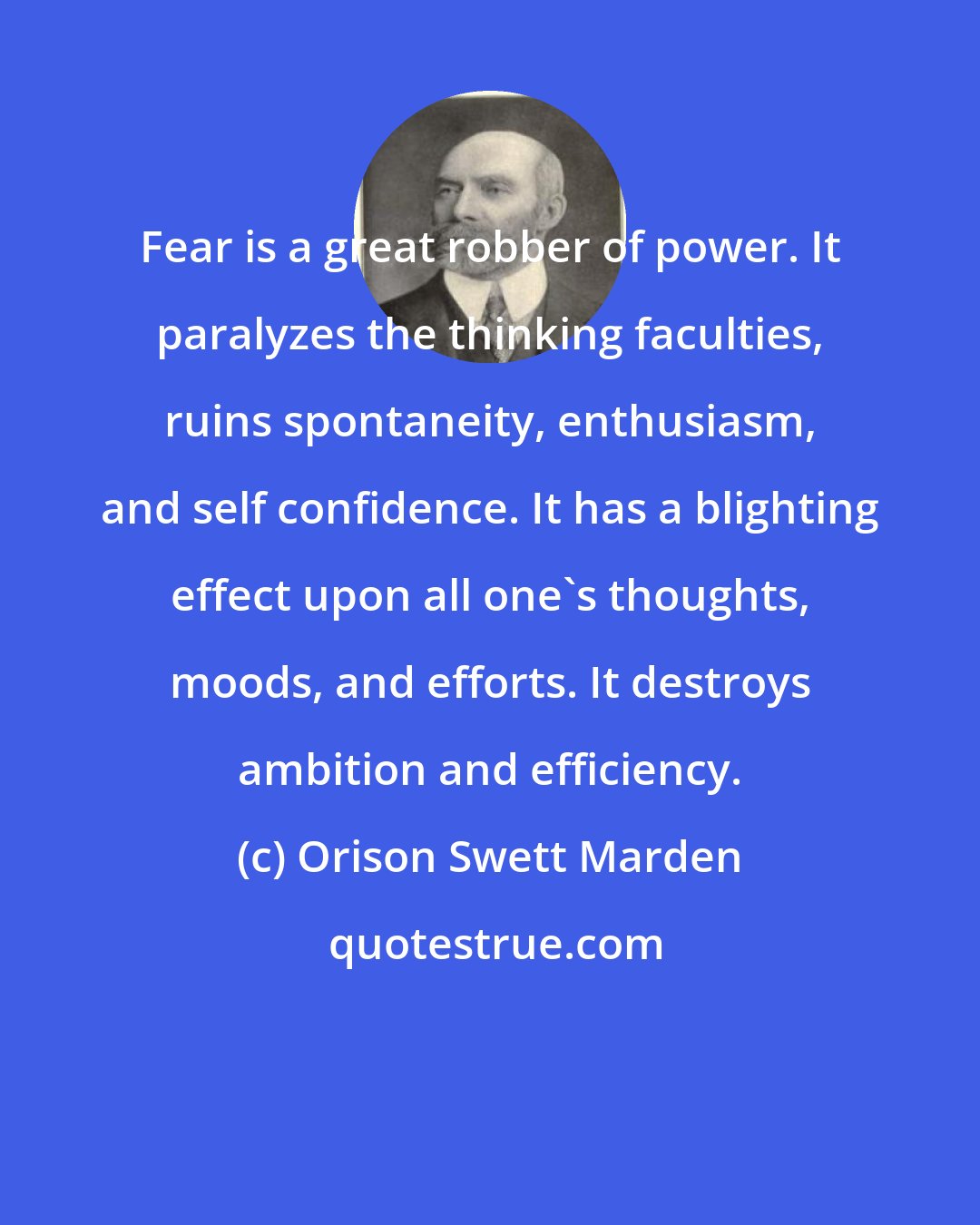 Orison Swett Marden: Fear is a great robber of power. It paralyzes the thinking faculties, ruins spontaneity, enthusiasm, and self confidence. It has a blighting effect upon all one's thoughts, moods, and efforts. It destroys ambition and efficiency.