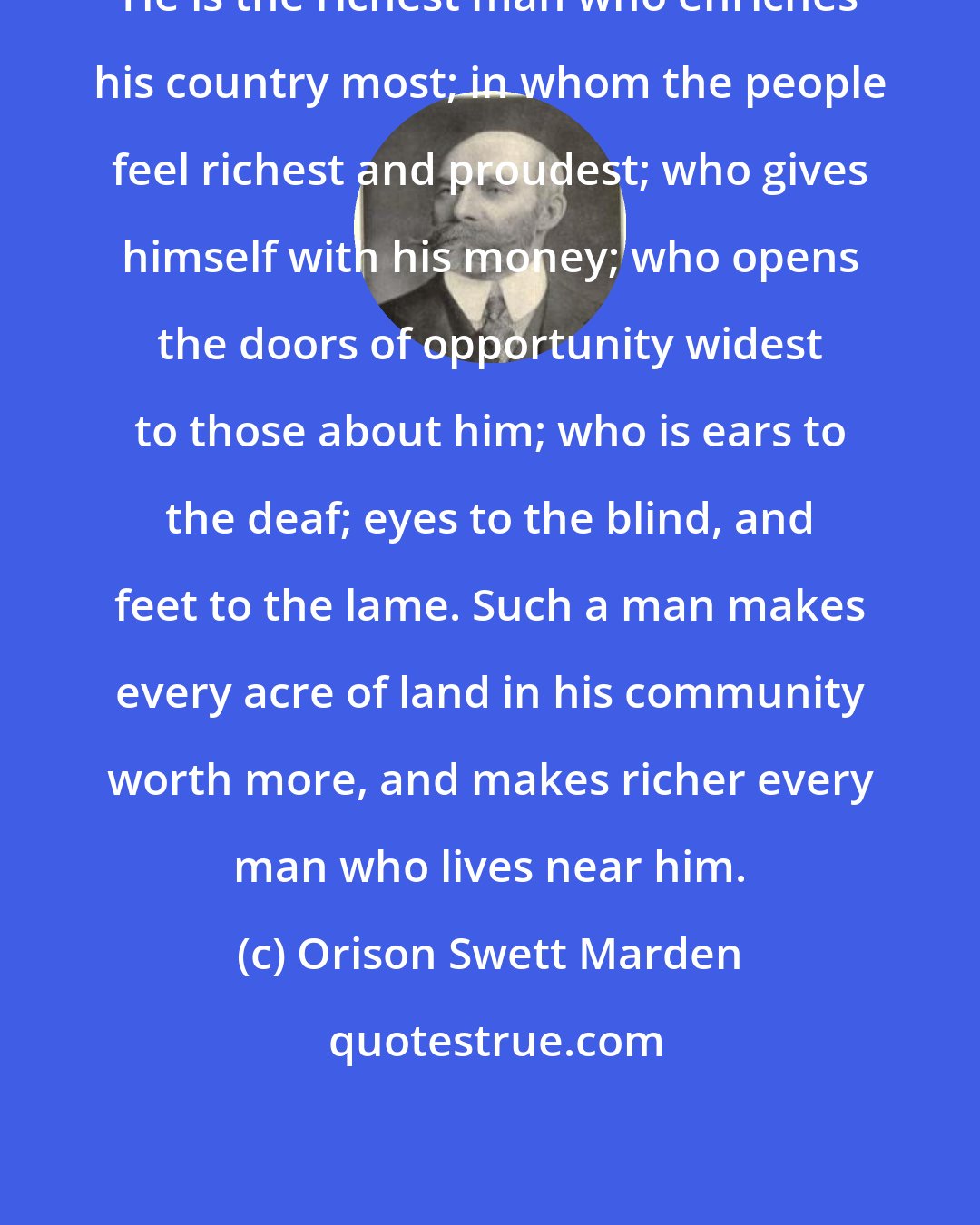 Orison Swett Marden: He is the richest man who enriches his country most; in whom the people feel richest and proudest; who gives himself with his money; who opens the doors of opportunity widest to those about him; who is ears to the deaf; eyes to the blind, and feet to the lame. Such a man makes every acre of land in his community worth more, and makes richer every man who lives near him.