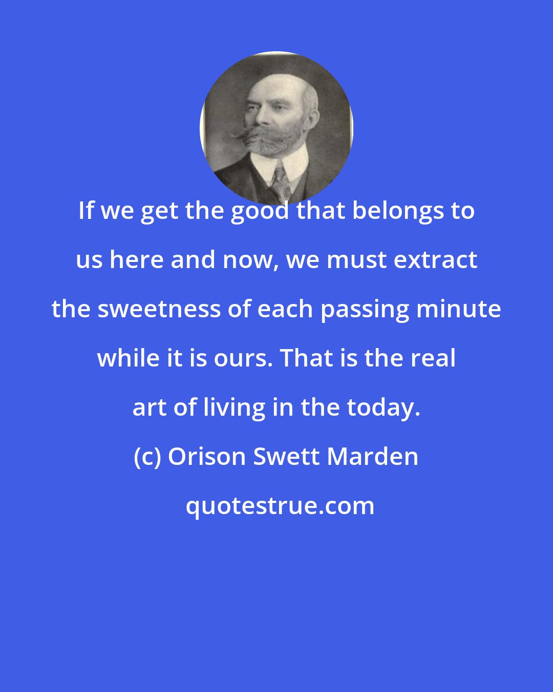 Orison Swett Marden: If we get the good that belongs to us here and now, we must extract the sweetness of each passing minute while it is ours. That is the real art of living in the today.