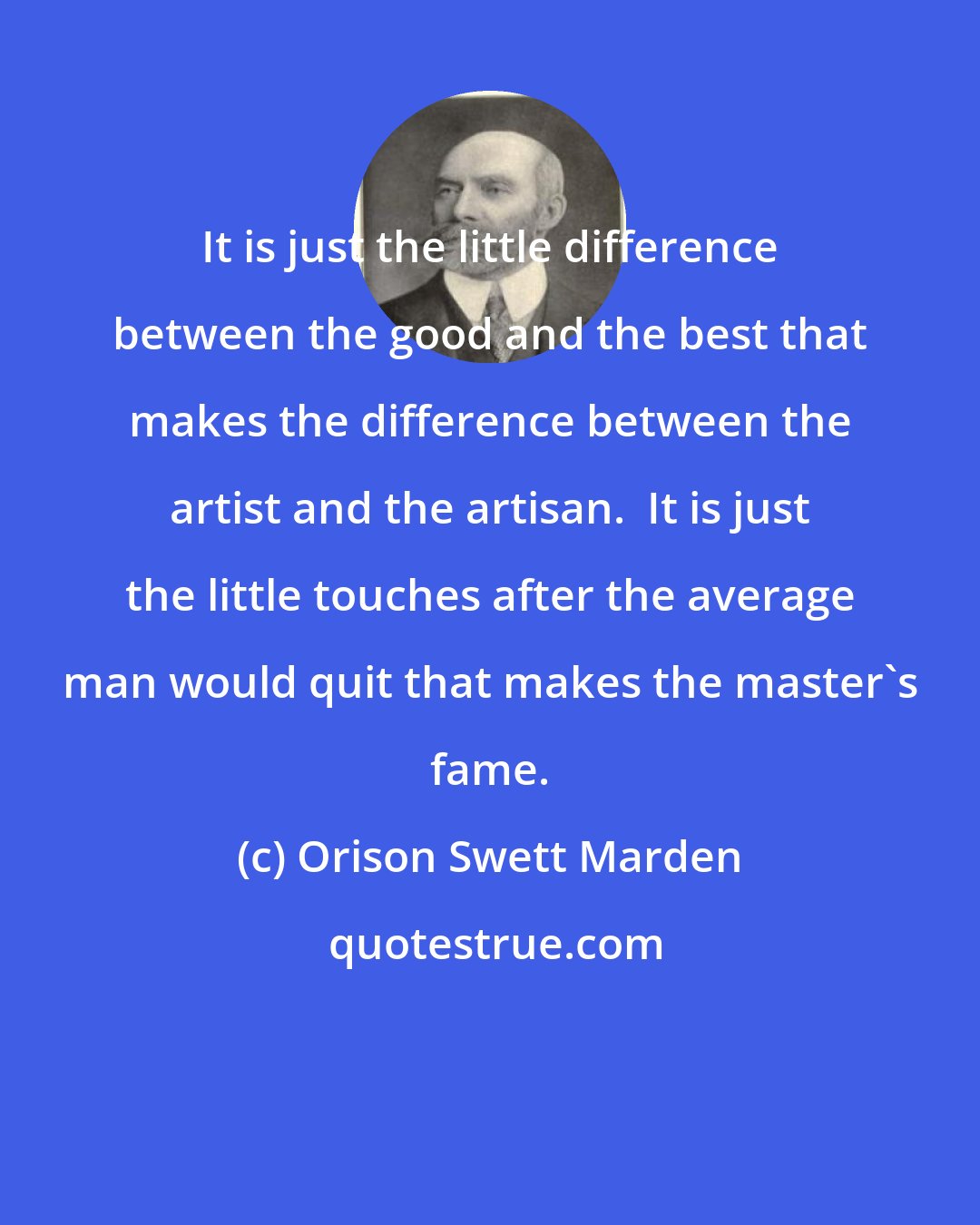 Orison Swett Marden: It is just the little difference between the good and the best that makes the difference between the artist and the artisan.  It is just the little touches after the average man would quit that makes the master's fame.