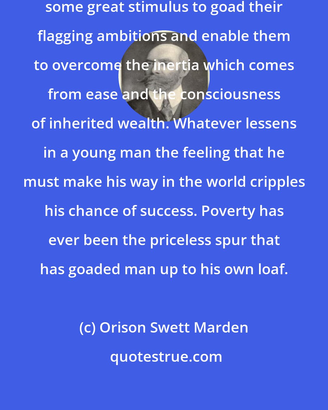 Orison Swett Marden: Men are naturally lazy, and require some great stimulus to goad their flagging ambitions and enable them to overcome the inertia which comes from ease and the consciousness of inherited wealth. Whatever lessens in a young man the feeling that he must make his way in the world cripples his chance of success. Poverty has ever been the priceless spur that has goaded man up to his own loaf.