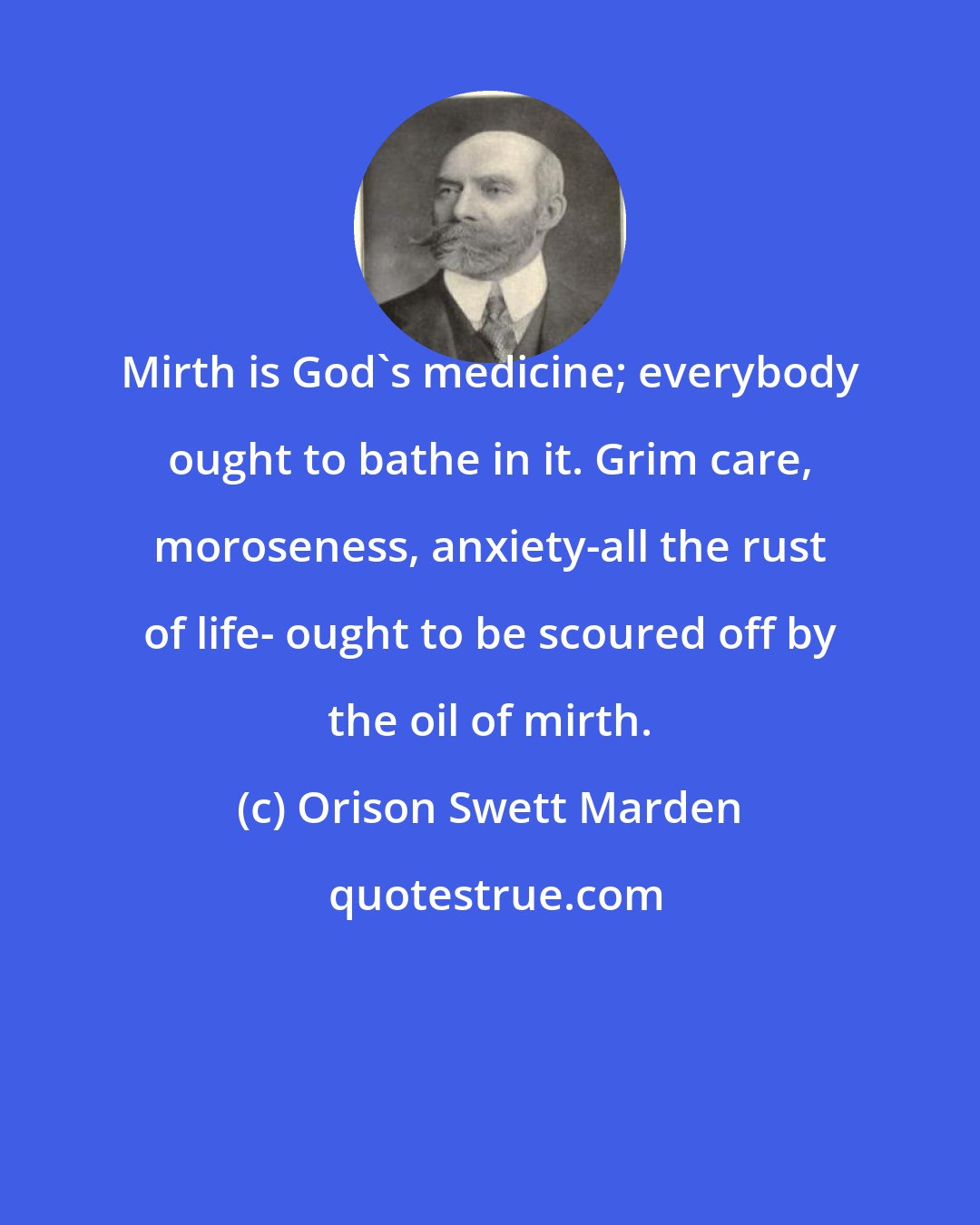 Orison Swett Marden: Mirth is God's medicine; everybody ought to bathe in it. Grim care, moroseness, anxiety-all the rust of life- ought to be scoured off by the oil of mirth.