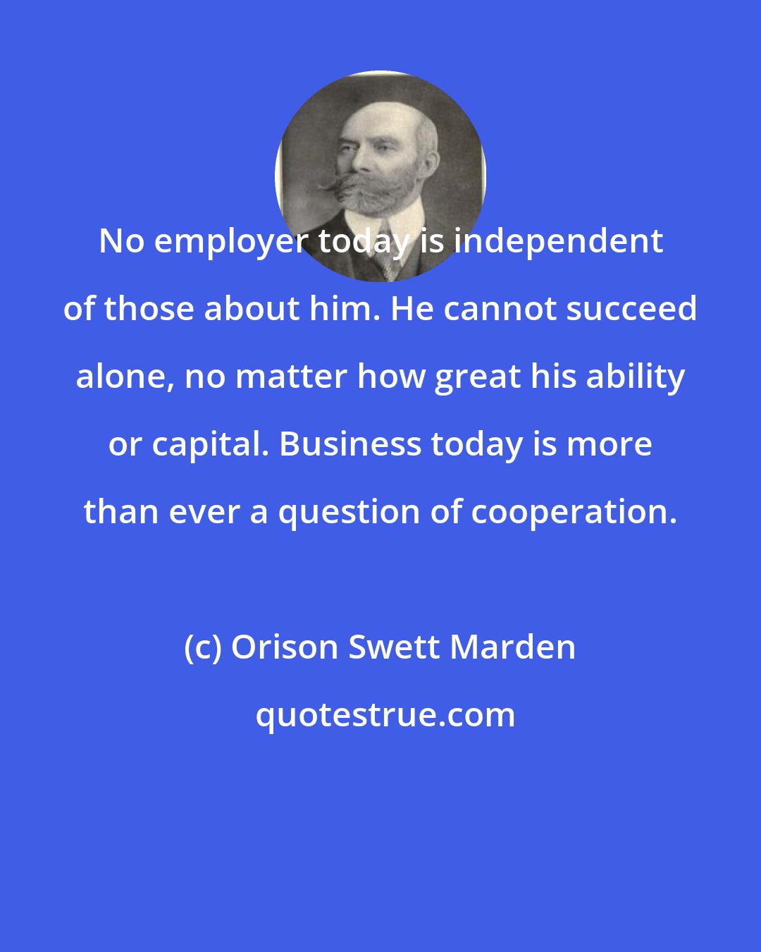 Orison Swett Marden: No employer today is independent of those about him. He cannot succeed alone, no matter how great his ability or capital. Business today is more than ever a question of cooperation.