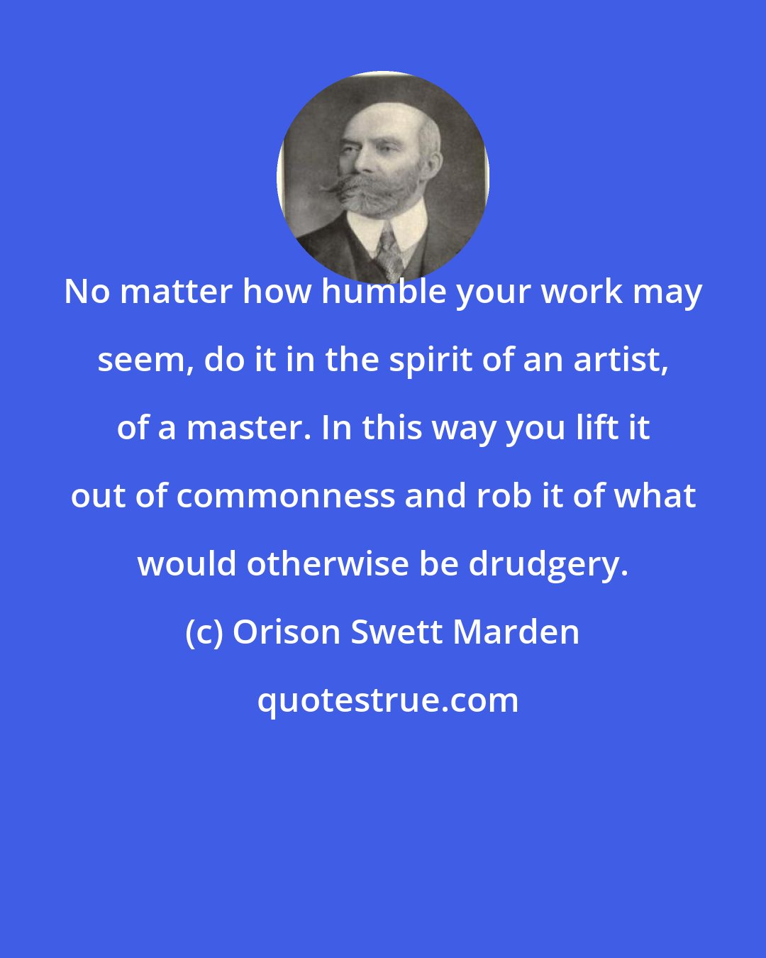 Orison Swett Marden: No matter how humble your work may seem, do it in the spirit of an artist, of a master. In this way you lift it out of commonness and rob it of what would otherwise be drudgery.