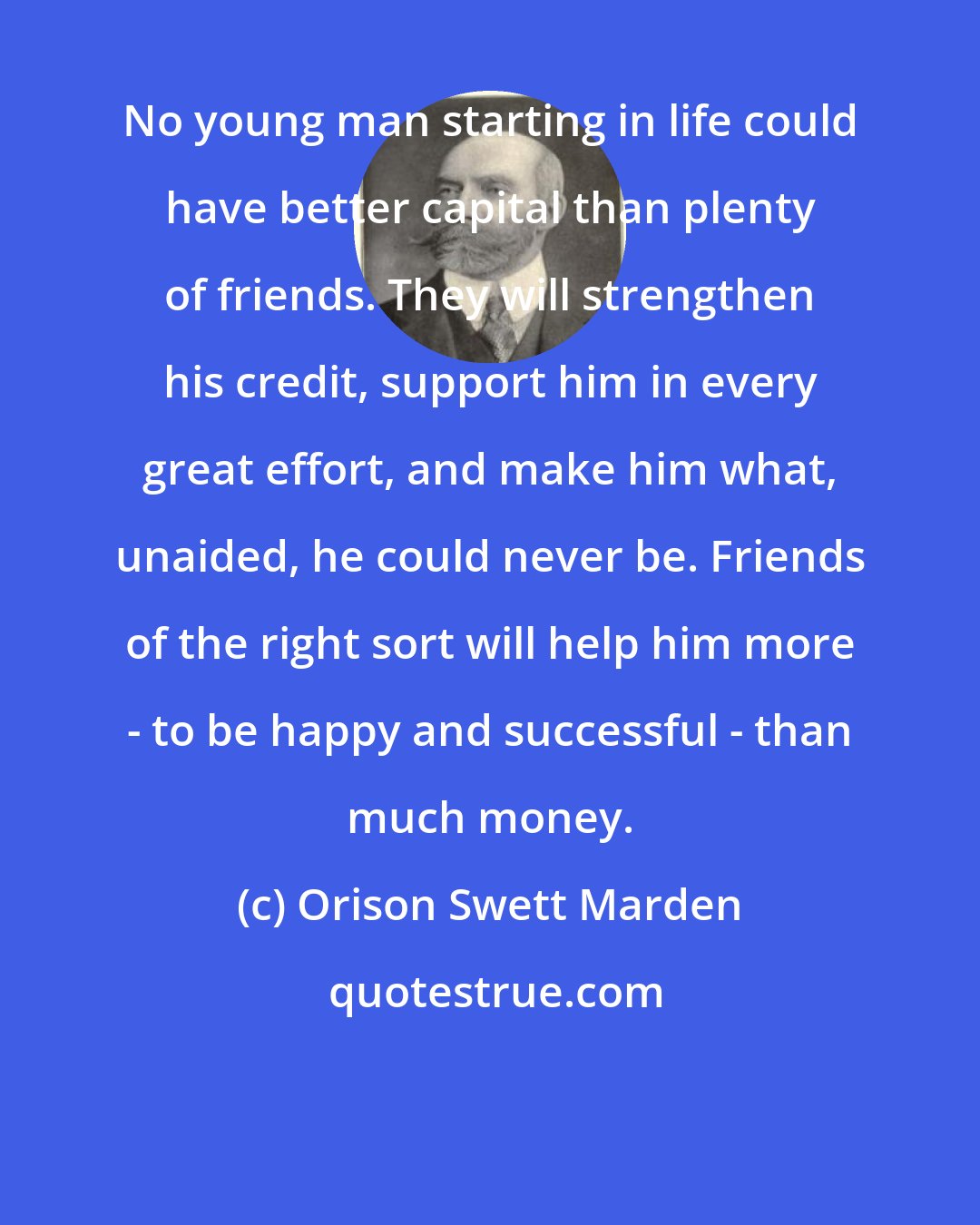 Orison Swett Marden: No young man starting in life could have better capital than plenty of friends. They will strengthen his credit, support him in every great effort, and make him what, unaided, he could never be. Friends of the right sort will help him more - to be happy and successful - than much money.