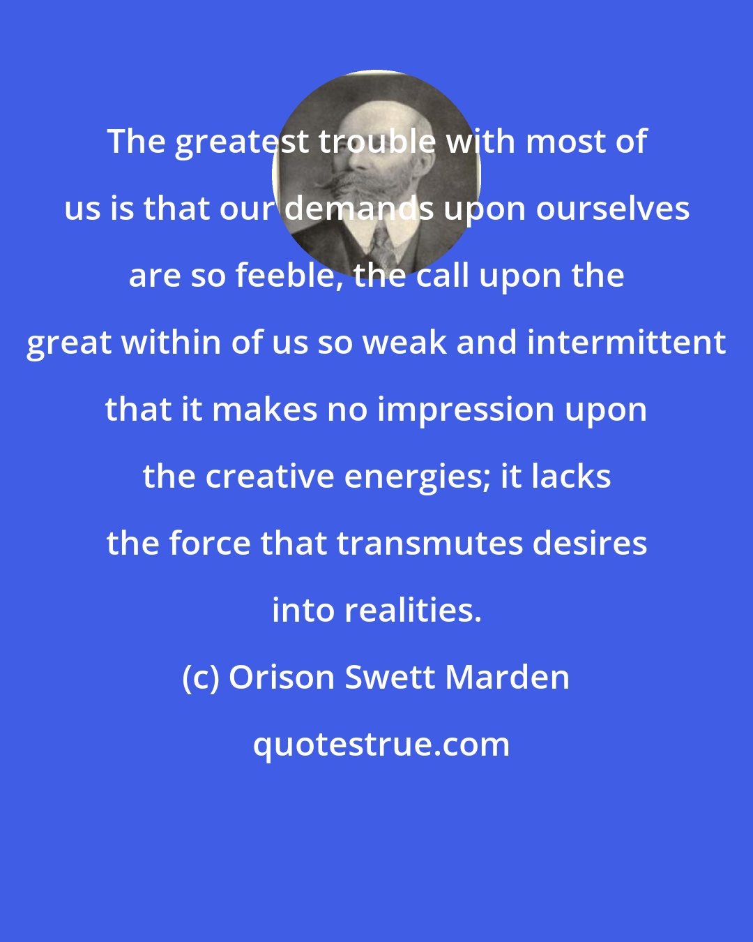 Orison Swett Marden: The greatest trouble with most of us is that our demands upon ourselves are so feeble, the call upon the great within of us so weak and intermittent that it makes no impression upon the creative energies; it lacks the force that transmutes desires into realities.