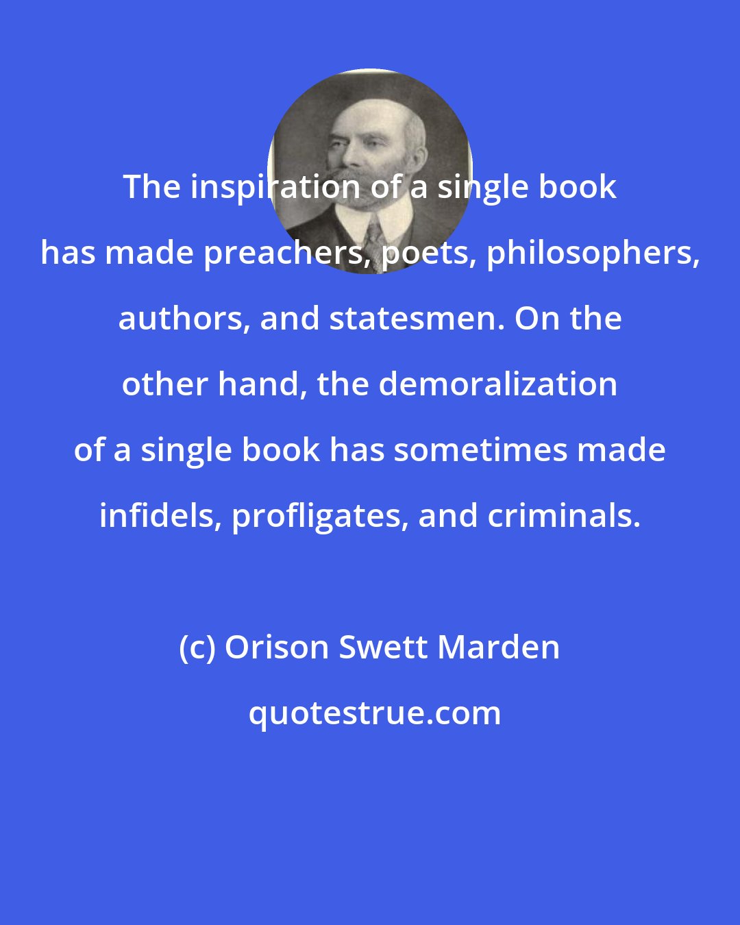 Orison Swett Marden: The inspiration of a single book has made preachers, poets, philosophers, authors, and statesmen. On the other hand, the demoralization of a single book has sometimes made infidels, profligates, and criminals.