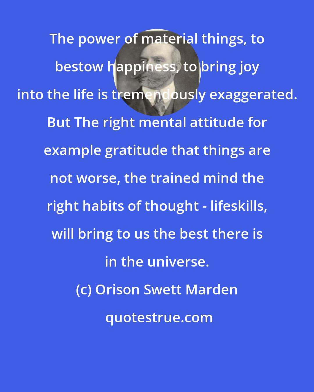 Orison Swett Marden: The power of material things, to bestow happiness, to bring joy into the life is tremendously exaggerated. But The right mental attitude for example gratitude that things are not worse, the trained mind the right habits of thought - lifeskills, will bring to us the best there is in the universe.