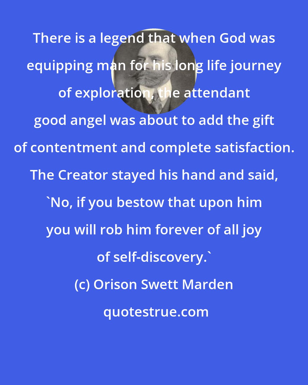 Orison Swett Marden: There is a legend that when God was equipping man for his long life journey of exploration, the attendant good angel was about to add the gift of contentment and complete satisfaction. The Creator stayed his hand and said, 'No, if you bestow that upon him you will rob him forever of all joy of self-discovery.'